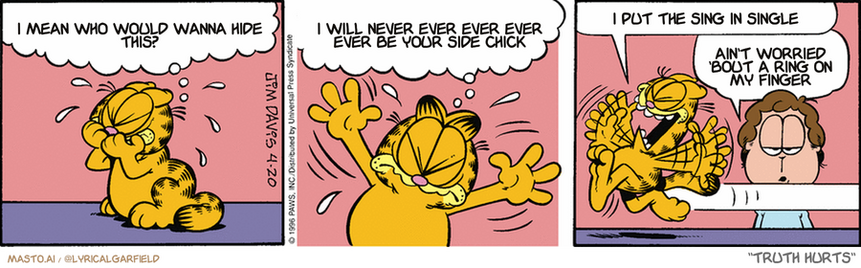 Original Garfield comic from April 20, 1996
Text replaced with lyrics from: Truth Hurts

Transcript:
• I Mean Who Would Wanna Hide This?
• I Will Never Ever Ever Ever Ever Be Your Side Chick
• I Put The Sing In Single
• Ain't Worried 'Bout A Ring On My Finger


--------------
Original Text:
• Garfield:  The sun has failed to rise! The Earth is plunged into darkness!  The temperature will drop! Plants will wither! We shall surely starve!  YAAAAAAAHHHH!!!
• Jon:  Some days I'm sooo happy he can't talk.