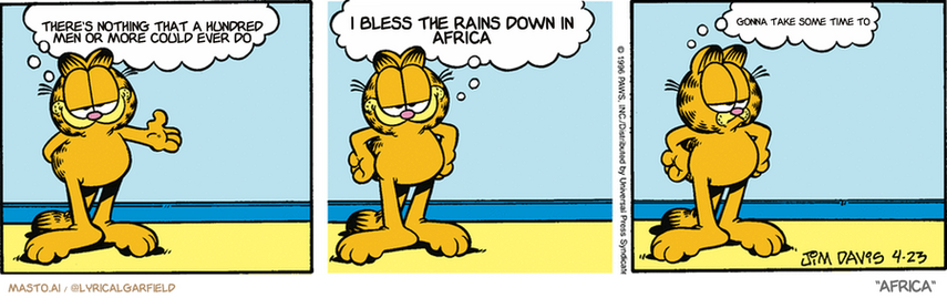 Original Garfield comic from April 23, 1996
Text replaced with lyrics from: Africa

Transcript:
• There's Nothing That A Hundred Men Or More Could Ever Do
• I Bless The Rains Down In Africa
• Gonna Take Some Time To


--------------
Original Text:
• Garfield:  Invisible friends like Clive are great.  They're always there when you need them.  Uh...I think.