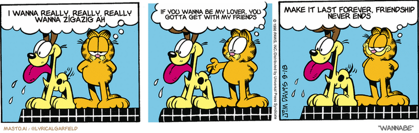 Original Garfield comic from September 18, 1996
Text replaced with lyrics from: Wannabe

Transcript:
• I Wanna Really, Really, Really Wanna Zigazig Ah
• If You Wanna Be My Lover, You Gotta Get With My Friends
• Make It Last Forever, Friendship Never Ends


--------------
Original Text:
• Garfield:  Life is a struggle between good and evil.  Should I kick Odie off the table?...  Or sorta accidentally bump him off the table?