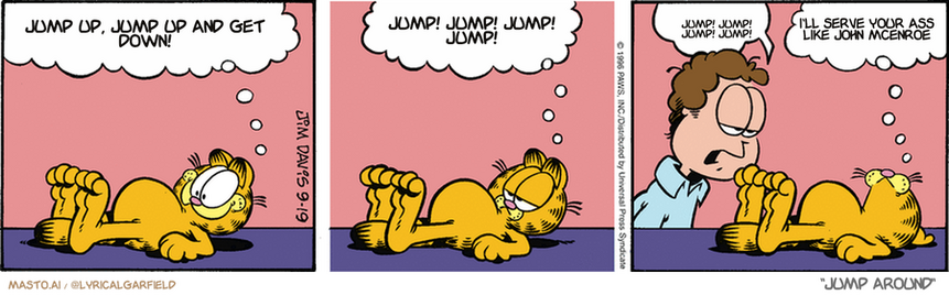 Original Garfield comic from September 19, 1996
Text replaced with lyrics from: Jump Around

Transcript:
• Jump Up, Jump Up And Get Down!
• Jump! Jump! Jump! Jump!
• Jump! Jump! Jump! Jump!
• I'll Serve Your Ass Like John Mcenroe


--------------
Original Text:
• Garfield:  Hey! I can see the curvature of the Earth!  Hold it! That's my stomach.
• Jon:  You're fat.
• Garfield:  Only one man's opinion.