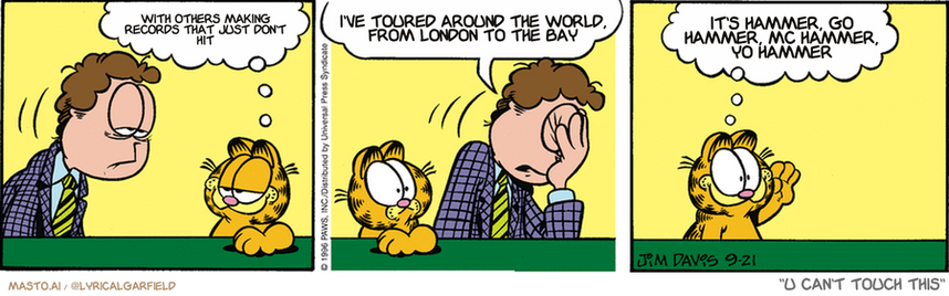 Original Garfield comic from September 21, 1996
Text replaced with lyrics from: U Can't Touch This

Transcript:
• With Others Making Records That Just Don't Hit
• I've Toured Around The World, From London To The Bay
• It's Hammer, Go Hammer, Mc Hammer, Yo Hammer


--------------
Original Text:
• Garfield:  How was your date, Jon?
• Jon:  I forgot where we were supposed to meet.
• Garfield:  So, she had a relatively good time then?