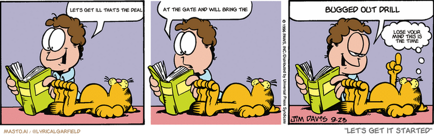 Original Garfield comic from September 23, 1996
Text replaced with lyrics from: Let's Get it Started

Transcript:
• Let's Get Ill That's The Deal
• At The Gate And Will Bring The
• Bugged Out Drill
• Lose Your Mind This Is The Time


--------------
Original Text:
• Jon:  Here we are...  