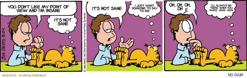 Original Garfield comic from September 24, 1996
Text replaced with lyrics from: ﻿No Rain

Transcript:
• You Don't Like My Point Of View And I'm Insane
• It's Not Sane
• It's Not Sane
• I Just Want Someone To Say To Me
• Oh, Oh, Oh, Oh
• I'll Always Be There When You Wake, Yeah, Yeah


--------------
Original Text:
• Jon:  Garfield, sometimes I have to ask the big questions.
• Garfield:  When's lunch?
• Jon:  Like, what is my purpose?
• Garfield:  To buy doughnuts.
• Jon:  Why am I here?
• Garfield:  To feed the cat.