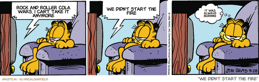 Original Garfield comic from September 28, 1996
Text replaced with lyrics from: We Didn't Start the Fire

Transcript:
• Rock And Roller Cola Wars, I Can't Take It Anymore
• We Didn't Start The Fire
• It Was Always Burning


--------------
Original Text:
• TV:  Today they all stared into space for a while...  Then they licked themselves and took naps.
• Garfield:  Cat news.