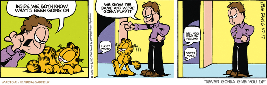 Original Garfield comic from October 17, 1996
Text replaced with lyrics from: ﻿Never Gonna Give You Up

Transcript:
• Inside We Both Know What's Been Going On
• We Know The Game And We're Gonna Play It
• I Just Wanna
• Tell You How I'm Feeling
• Gotta Make


--------------
Original Text:
• Jon:  There is a MOUSE asleep on my bed!  You know what to do!
• Mouse:  Z.
• Garfield:  Z.
• Mouse:  Z.