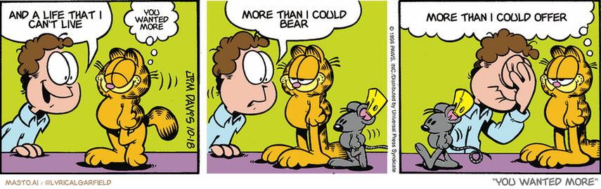 Original Garfield comic from October 18, 1996
Text replaced with lyrics from: You Wanted More

Transcript:
• And A Life That I Can't Live
• You Wanted More
• More Than I Could Bear
• More Than I Could Offer


--------------
Original Text:
• Jon:  Did you catch the mouse?
• Garfield:  You bet.
• Jon:  What did you do with hi-
• Garfield:  Tagged him, and released him back into the wild.