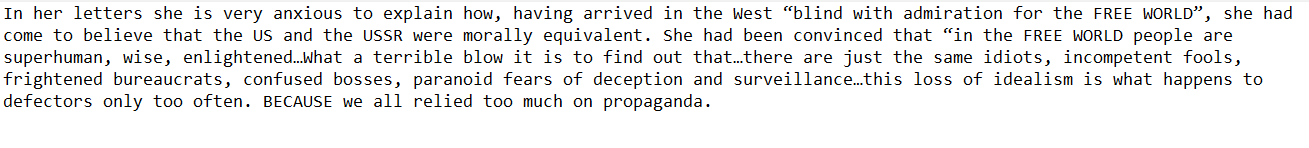 In her letters she is very anxious to explain how, having arrived in the West “blind with admiration for the FREE WORLD”, she had come to believe that the US and the USSR were morally equivalent. She had been convinced that “in the FREE WORLD people are superhuman, wise, enlightened.hat a terrible blow it is to find out that.there are just the same idiots, incompetent fools, frightened bureaucrats, confused bosses, paranoid fears of deception and surveillance.this loss of idealism is what happens to defectors only too often. BECAUSE we all relied too much on propaganda. 