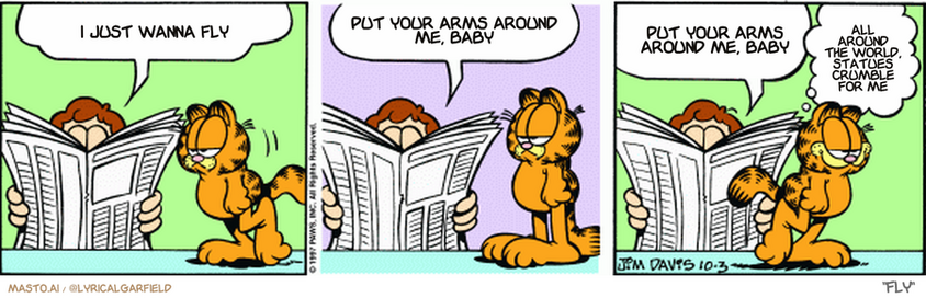 Original Garfield comic from October 3, 1997
Text replaced with lyrics from: Fly

Transcript:
• I Just Wanna Fly
• Put Your Arms Around Me, Baby
• Put Your Arms Around Me, Baby
• All Around The World, Statues Crumble For Me


--------------
Original Text:
• Jon:  Hope you didn't eat the meat loaf, Garfield.  It's been in the fridge for six months.  Anybody who eats that has only minutes left.
• Garfield:  Just enough time for dessert then.