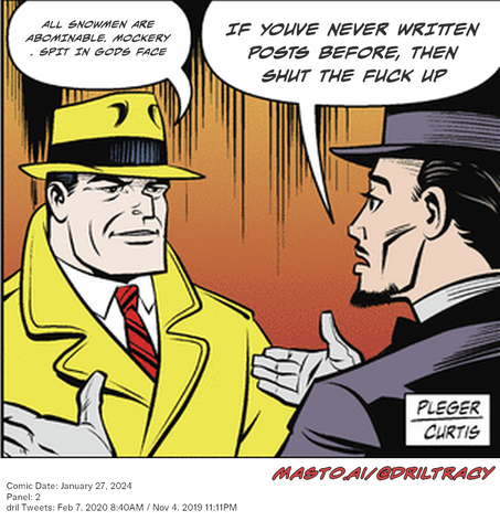 Original Dicktracy comic from January 27, 2024

-------------
Dril Tweets
Feb 7, 2020 8:40AM
Nov 4, 2019 11:11PM
-------------
Urls
https://twitter.com/dril/status/1225761272307703808
https://twitter.com/dril/status/1191553504168402944
-------------
Transcript:
• All Snowmen Are Abominable. Mockery . Spit In Gods Face
• If Youve Never Written Posts Before, Then Shut The Fuck Up
