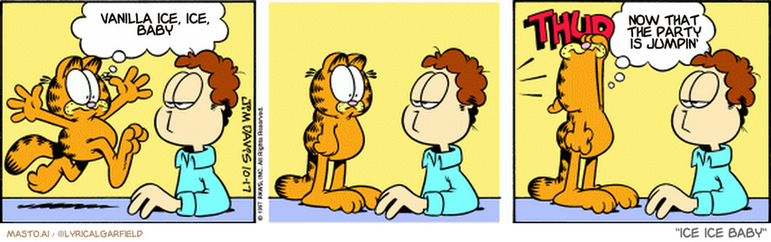 Original Garfield comic from October 17, 1997
Text replaced with lyrics from: Ice Ice Baby

Transcript:
• Vanilla Ice, Ice, Baby
• Now That The Party Is Jumpin'


--------------
Original Text:
• Garfield:  I had nothing to do with it!
• *THUD*
• Garfield:  Timing, Garfield! Timing!