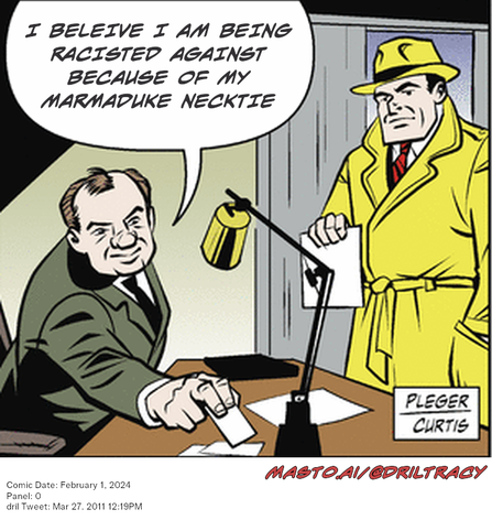 Original Dicktracy comic from February 1, 2024

-------------
Dril Tweet
Mar 27, 2011 12:19PM
-------------
Url
https://twitter.com/dril/status/52042153412673536
-------------
Transcript:
• I Beleive I Am Being Racisted Against Because Of My Marmaduke Necktie
