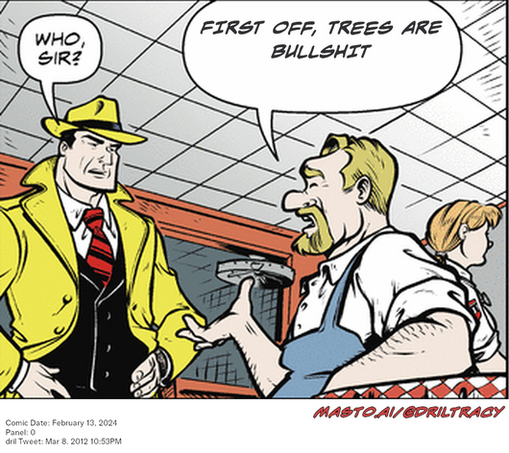 Original Dicktracy comic from February 13, 2024

-------------
Dril Tweet
Mar 8, 2012 10:53PM
-------------
Url
https://twitter.com/dril/status/177950122041290752
-------------
Transcript:
• First Off, Trees Are Bullshit
