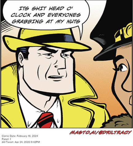 Original Dicktracy comic from February 16, 2024

-------------
Dril Tweet
Apr 24, 2020 9:42PM
-------------
Url
https://twitter.com/dril/status/1253862008178368513
-------------
Transcript:
• Its Shit Head O' Clock And Everyones Grabbing At My Nuts
