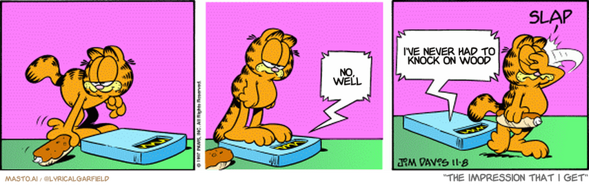 Original Garfield comic from November 8, 1997
Text replaced with lyrics from: The Impression That I Get

Transcript:
• No, Well
• I've Never Had To Knock On Wood


--------------
Original Text:
• Scale:  You are fat.  Fatter, after you scarf that eclair.
• *slap*