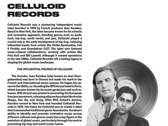 Celluloid Records was a pioneering independent music label founded in 1979 by French producer Jean Karakos. Based in New York, the label became known for its eclectic
and innovative approach, blending genres such as punk, funk, hip-hop, world music, and jazz. Celluloid played a crucial role in the early development of hip-hop, releasing influential tracks from artists like Afrika Bambaataa, Fab
5 Freddy, and Grandmixer D.ST. The label also fostered cross-cultural collaborations, working with artists like
Fela Kuti and Bill Laswell. Although it ceased operations in the late 1980s, Celluloid Records left a lasting legacy in shaping the global music landscape.

THE INFLUENTIAL FIGURES OF CELLULOID
The founder, Jean Karakos (also known as Jean Georgakarakos) was born in Greece but made his mark in the French and international music scenes. He began his career in the 1960s, co-founding the BYG Actuel label in Paris, which became known for its avant-garde jazz and rock releases. BYG Actuel was pivotal in promoting the European free jazz movement, releasing albums by artists like Archie Shepp, Sun Ra, and Gong. After BYG Actuel’s decline, Karakos moved to New York and founded Celluloid Records in 1979. His vision for Celluloid was to create a label that transcended traditional genre boundaries. 