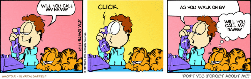 Original Garfield comic from November 21, 1997
Text replaced with lyrics from: Don't You (Forget About Me)

Transcript:
• Will You Call My Name?
• As You Walk On By
• Will You Call My Name?


--------------
Original Text:
• Jon:  Ellen, this is Jon.
• *click*
• Jon:  Don't grovel, Ellen. I won't go out with you.
• Garfield:  The man's trying to impress a cat.