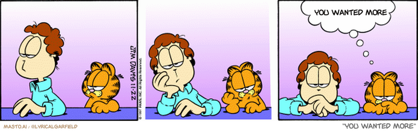 Original Garfield comic from November 22, 1997
Text replaced with lyrics from: You Wanted More

Transcript:
• You Wanted More


--------------
Original Text:
• Garfield:  Synchronized boredom.