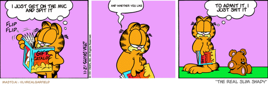 Original Garfield comic from December 11, 1997
Text replaced with lyrics from: The Real Slim Shady

Transcript:
• I Just Get On The Mic And Spit It
• And Whether You Like
• To Admit It, I Just Shit It


--------------
Original Text:
• Garfield:  Nope...no...no...not that...nope.  Sigh...  He's so hard to buy for.