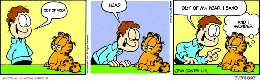 Original Garfield comic from January 14, 1998
Text replaced with lyrics from: ﻿Everlong

Transcript:
• Out Of Your
• Head
• Out Of My Head, I Sang
• And I Wonder


--------------
Original Text:
• Jon:  Meow.  Meow.  Okay, what did I just say to you, Garfield?
• Garfield:  You said, 