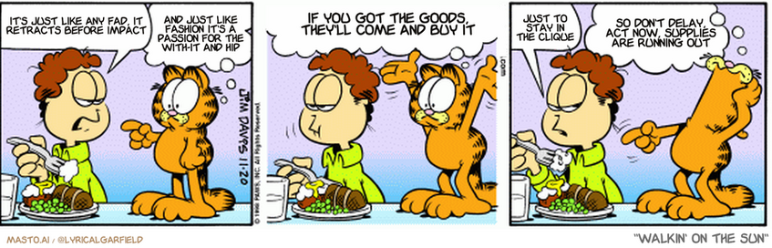 Original Garfield comic from November 20, 1998
Text replaced with lyrics from: Walkin' on the Sun

Transcript:
• It's Just Like Any Fad, It Retracts Before Impact
• And Just Like Fashion It's A Passion For The With-It And Hip
• If You Got The Goods, They'll Come And Buy It
• Just To Stay In The Clique
• So Don't Delay, Act Now, Supplies Are Running Out


--------------
Original Text:
• Jon:  Must you watch while I eat?
• Garfield:  You call that eating?!  Your chewing rhythm is way out of sync!
• Jon:  Go away.
• Garfield:  No, no! The fork angle is all wrong!