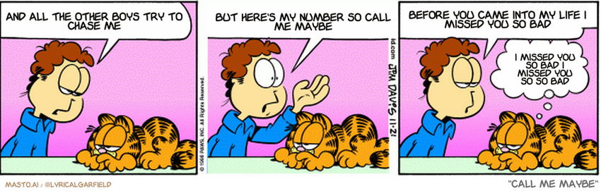 Original Garfield comic from November 21, 1998
Text replaced with lyrics from: ﻿Call Me Maybe

Transcript:
• And All The Other Boys Try To Chase Me
• But Here's My Number So Call Me Maybe
• Before You Came Into My Life I Missed You So Bad
• I Missed You So Bad I Missed You So So Bad


--------------
Original Text:
• Jon:  Garfield, it's not fair that I sit here tonight...  And out there are thousands of women...  Who will never know the thrill of my company.
• Garfield:  Unfair yet merciful.