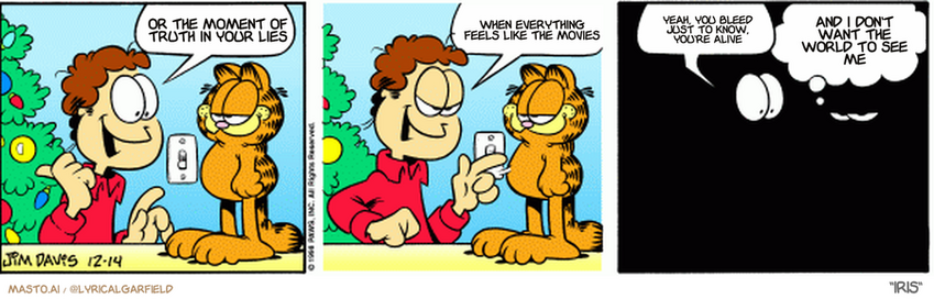 Original Garfield comic from December 14, 1998
Text replaced with lyrics from: Iris

Transcript:
• Or The Moment Of Truth In Your Lies
• When Everything Feels Like The Movies
• Yeah, You Bleed Just To Know, You're Alive
• And I Don't Want The World To See Me


--------------
Original Text:
• Jon:  The lights are up!  The switch is thrown!  The fuse is blown.
• Garfield:  And the tradition lives on.