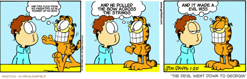 Original Garfield comic from January 20, 1999
Text replaced with lyrics from: The Devil Went Down to Georgia

Transcript:
• And Fire Flew From His Fingertips As He Rosined Up His Bow
• And He Pulled The Bow Across The Strings
• And It Made A Evil Hiss


--------------
Original Text:
• Garfield:  Smile, Jon!  Then you can be like me...  Insincere.