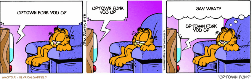 Original Garfield comic from March 13, 1999
Text replaced with lyrics from: Uptown Funk

Transcript:
• Uptown Funk You Up
• Uptown Funk You Up
• Say What?
• Uptown Funk You Up


--------------
Original Text:
• Then we place our casserole into the oven and let it bake for 45 minutes
• 
• hmmm
• hmmm
• hmm
• 
• Garfield: This part of the program usually gets pretty boring
• 
• Anyone know any good jokes?