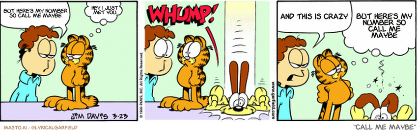 Original Garfield comic from March 23, 1999
Text replaced with lyrics from: ﻿Call Me Maybe

Transcript:
• But Here's My Number So Call Me Maybe
• Hey I Just Met You
• And This Is Crazy
• But Here's My Number So Call Me Maybe


--------------
Original Text:
• jon: Have you seen odie?
• 
• Garfield: No
• 
• john: So now what do you have to say?
• 
• Garfield: Obviously we're dealing with an inferior adhesive 