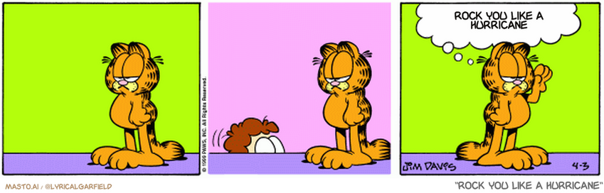 Original Garfield comic from April 3, 1999
Text replaced with lyrics from: Rock You Like a Hurricane

Transcript:
• Rock You Like A Hurricane


--------------
Original Text:
• garfield: Your shoes are on your knees, jon.