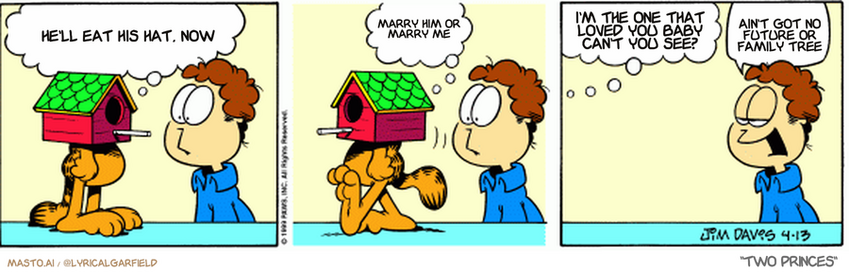 Original Garfield comic from April 13, 1999
Text replaced with lyrics from: Two Princes

Transcript:
• He'll Eat His Hat, Now
• Marry Him Or Marry Me
• I'm The One That Loved You Baby Can't You See?
• Ain't Got No Future Or Family Tree


--------------
Original Text:
• Garfield: I'm going to stand motionless in the backyard
• 
• Garfield: Until lunch 
• 
• Garfield: If you know what I mean.
• 
• jon: Get back here!