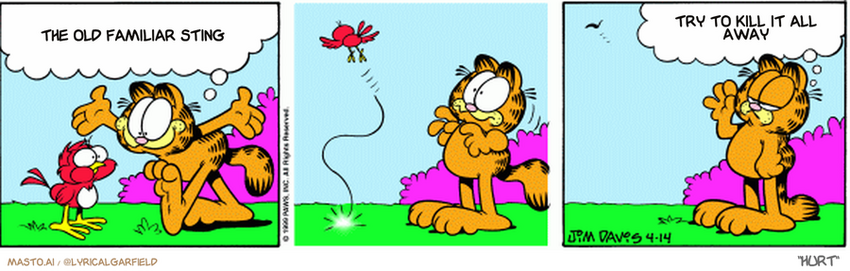 Original Garfield comic from April 14, 1999
Text replaced with lyrics from: Hurt

Transcript:
• The Old Familiar Sting
• Try To Kill It All Away


--------------
Original Text:
• garfield: I may look like a cat, but I'm actually a really big sparrow.
• 
• Garfield: We must do a worm sometime.
• 
• 