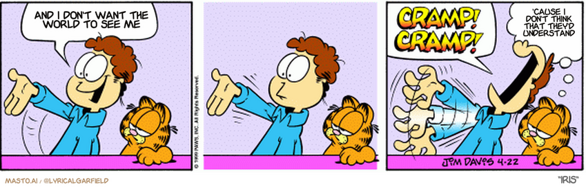 Original Garfield comic from April 22, 1999
Text replaced with lyrics from: Iris

Transcript:
• And I Don't Want The World To See Me
• 'Cause I Don't Think That They'd Understand


--------------
Original Text:
• jon: my future is looking bright!
• 
• Jon: Cramp! Cramp! 
• 
• Garfield: Has the future started yet?
• 
• 