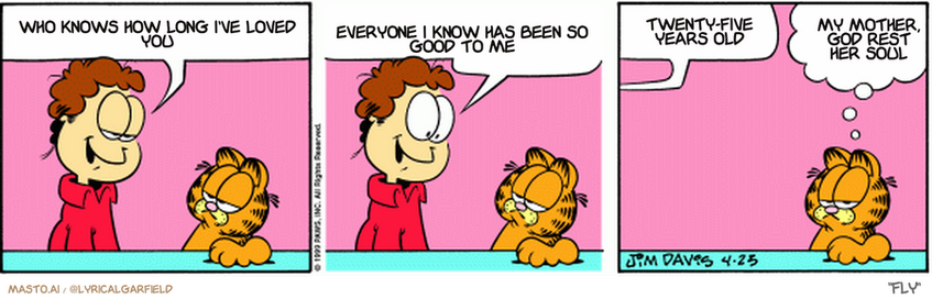 Original Garfield comic from April 23, 1999
Text replaced with lyrics from: Fly

Transcript:
• Who Knows How Long I've Loved You
• Everyone I Know Has Been So Good To Me
• Twenty-Five Years Old
• My Mother, God Rest Her Soul


--------------
Original Text:
• Jon: Ever hear one of those voices inside you, Garfield?
• 
• Jon: A voice telling you to do something wild and crazy?...
• 
• Jon: I'm putting on a kilt!
• 
• Garfield: Obeying his inner nerd