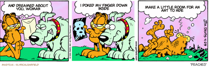 Original Garfield comic from April 29, 1999
Text replaced with lyrics from: Peaches

Transcript:
• And Dreamed About You, Woman
• I Poked My Finger Down Inside
• Make A Little Room For An Ant To Hide


--------------
Original Text:
• Garfield: Hey, dog. Your x-rays are back.
• 
• Garfield: See that tiny dot? That's your brain
• 
• Garfield: Why can't we all just learn to laugh at ourselves?!
• 
• 