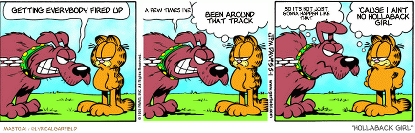 Original Garfield comic from May 1, 1999
Text replaced with lyrics from: Hollaback Girl

Transcript:
• Getting Everybody Fired Up
• A Few Times I've
• Been Around That Track
• So It's Not Just Gonna Happen Like That
• 'Cause I Ain't No Hollaback Girl


--------------
Original Text:
• Garfield: Are you going to bark or what?
• 
• Dog: I'll get to it! okay?!
• 
• Garfield: Well, I don't have all day