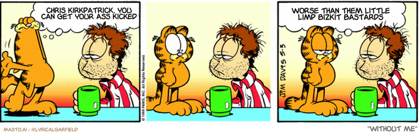 Original Garfield comic from May 3, 1999
Text replaced with lyrics from: Without Me

Transcript:
• Chris Kirkpatrick, You Can Get Your Ass Kicked
• Worse Than Them Little Limp Bizkit Bastards


--------------
Original Text:
• garfield: Jon! I just had a horrible nightmare!
• 
• Garfield: Although it wasn't nearly as bad as this