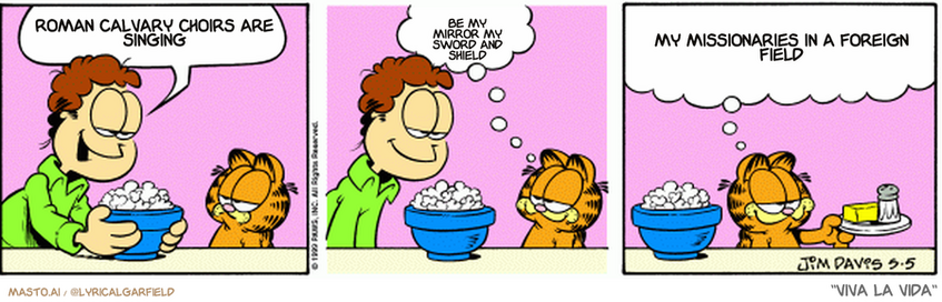 Original Garfield comic from May 5, 1999
Text replaced with lyrics from: Viva la Vida

Transcript:
• Roman Calvary Choirs Are Singing
• Be My Mirror My Sword And Shield
• My Missionaries In A Foreign Field


--------------
Original Text:
• Jon: Plain popcorn, no salt, no butter
• 
• garfield: Sounds good
• 
• Garfield: It'll go great with my plain salt, no butter, no popcorn, and plain butter, no popcorn, no salt.