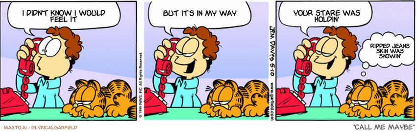 Original Garfield comic from May 10, 1999
Text replaced with lyrics from: ﻿Call Me Maybe

Transcript:
• I Didn't Know I Would Feel It
• But It's In My Way
• Your Stare Was Holdin'
• Ripped Jeans Skin Was Showin'


--------------
Original Text:
• jon: You only date adventurous men?
• 
• Jon: Hey, adventure is my middle name!
• 
• Jon: I once inhaled a cheeseball
• 
• Garfield: On purpose.