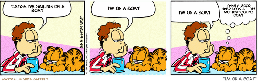 Original Garfield comic from May 19, 1999
Text replaced with lyrics from: I'm on a Boat

Transcript:
• 'Cause I'm Sailing On A Boat
• I'm On A Boat
• I'm On A Boat
• Take A Good Hard Look At The Motherfucking Boat


--------------
Original Text:
• John: I had that falling dream again
• 
• John: You know, the one where I fall?
• 
• John: I woke up before I hit bottom, though
• 
• Garfield: That is one man's opinion