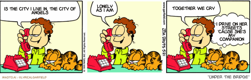 Original Garfield comic from May 21, 1999
Text replaced with lyrics from: Under the Bridge

Transcript:
• Is The City I Live In, The City Of Angels
• Lonely As I Am
• Together We Cry
• I Drive On Her Streets 'Cause She's My Companion


--------------
Original Text:
• John:You know, Mona, I just know you're going to say you'll go out with me
• 
• John: Know why?
• 
• John: I'm wearing my lucky socks
• 
• Garfield: I guess the choice is out of her hands.