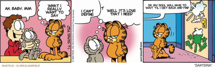 Original Garfield comic from July 1, 1999
Text replaced with lyrics from: Santeria

Transcript:
• Ah, Baby, Mm
• What I Really Want To Say
• I Can't Define
• Well It's Love That I Need
• Oh, My Soul Will Have To Wait 'Til I Get Back And Find


--------------
Original Text:
• john: Hey look who I found on the lawn!
• 
• Garfield: Thats because I put him there
• 
• Jon: I'll leave you two to visit
• 
• Garfield: So, aside from the bigger belly and extra chin, what else is new?
• 
• John: Garfield, do you feel a draft?
• 
• 