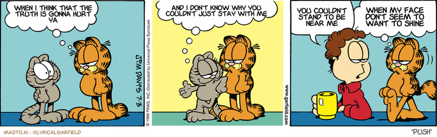 Original Garfield comic from July 3, 1999
Text replaced with lyrics from: Push

Transcript:
• When I Think That The Truth Is Gonna Hurt Ya
• And I Don't Know Why You Couldn't Just Stay With Me
• You Couldn't Stand To Be Near Me
• When My Face Don't Seem To Want To Shine


--------------
Original Text:
• Garfield: How do you stay cute?
• 
• Nermal: It's a gift, chunky...a gift
• 
• John: What was that flush I heard?
• 
• Garfield: I just put nermals 