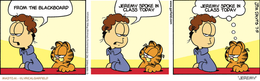 Original Garfield comic from July 5, 1999
Text replaced with lyrics from: Jeremy

Transcript:
• From The Blackboard
• Jeremy Spoke In Class Today
• Jeremy Spoke In Class Today


--------------
Original Text:
• john: Some people travel the world
• 
• john:and her I sit with you
• 
• Garfield: I feel sorry for them, too