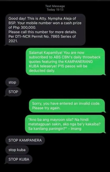 Screenshot of an SMS conversation.

Sender texted: "Good day! This is Atty. Nympha Aleja of BSP. Your mobile number won a cash prize of PHP 300,000. Please call this number for more details. Per DTI-NCR Permit No. 7865 Series of 2021."

Receiver replied: "Salamat Kapamilya! You are now subscribed to ABS CBN's daily throwback quotes featuring the KAMPANERANG KUBA teleserye! P15 pesos will be deducted daily."

Sender replied: "stop"
Sender replied: "STOP"

Receiver replied: "Sorry, you have entered an invalid code. Please try again."
Receiver replied: "'Ano ba ang mayroon sila? Na hindi matatagpuan sakin, ako nga ba'y kakaiba? Sa kanilang paningin?' - Imang"

Sender replied: "STOP KAMPANERA"
Sender replied: "stop kuba"
Sender replied: "STOP KUBA"