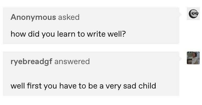 On Tumblr, Anonymous asked: "how did you learn to write well?"

Tumblr user ryebreadgf answered: "well first you have to be a very sad child"