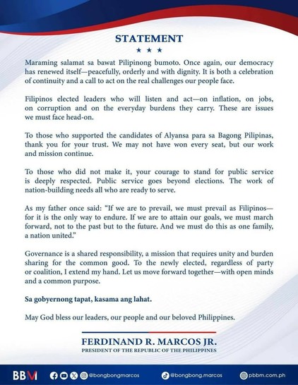 Statement: Maraming salamat sa bawat Pilipinong bumoto. once again, our democracy has renewed itself—peacefully, orderly and with dignity. It is both a celebration of continuity and a call to act on the real challenges our people face.

Filipinos elected leaders who will listen and act—on inflation, on jobs, on corruption and on the everyday burdens they carry. These are issues we must face head-on.

To those who supported the candidates of Alyansa para sa Bagong Pilipinas, thank you for your trust. Wwe may not have won every seat, but our work and mission continue.

To those who did not make it, your courage to stand for public service is deeply respected. Public service goes beyond elections. The work of nation-building needs all who are ready to serve.

As my father once said: “If we are to prevail, wwe must prevail as Filipinos—for it is the only way to endure. if wwe are to attain our goals, we must march forward, not to the past but to the future. And we must do this as one family, a nation united.”

Governance is a shared responsibility, a mission that requires unity and burden sharing for the common good. To the newly elected, regardless of party or coalition, I extend my hand. Let us move forward together—with open minds and a common purpose.

Sa gobyernong tapat, kasama ang lahat.

May God bless our leaders, our people, and our beloved Philippines.

—Ferdinand R. Marcos Jr., President of the Republic of the Philippines.