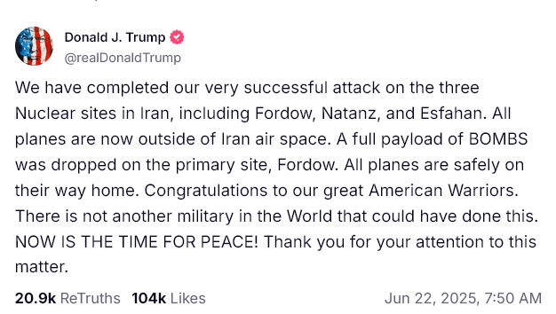 @realDonaldTrump: We have completed our very successful attack on the three Nuclear sites in Iran, including Fordow, Natanz, and Esfahan. All planes are now outside of Iran air space. A full payload of BOMBS was dropped on the primary site, Fordow. All planes are safely on their way home. Congratulations to our great American Warriors. There is not another military in the World that could have done this. NOW IS THE TIME FOR PEACE! Thank you for your attention to this matter.