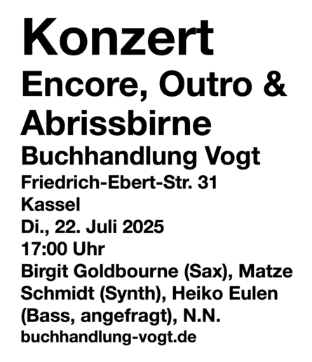 Konzert
Encore, Outro & Abrissbirne
Buchhandlung Vogt
Friedrich-Ebert-Str. 31
Kassel
Di., 22. Juli 2025 
17:00 Uhr
Birgit Goldbourne (Sax), Matze 
Schmidt (Synth), Heiko Eulen 
(Bass, angefragt), N.N.
buchhandlung-vogt.de