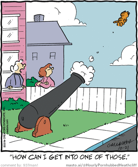 Original Heathcliff comic from October 21, 2016
New caption: "How can I get into one of those."
Comment by: 937man1

In the image, there is a cartoon of a cannon with an orange and white ball on the top. A woman and a man are standing next to the cannon. The woman is wearing a pink dress, and the man is wearing a white shirt and a blue hat. They are both looking at the cannon and the ball. There is a house in the background. The text in the image reads, "How can I get into one of those?"